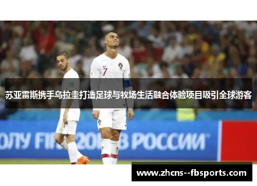 苏亚雷斯携手乌拉圭打造足球与牧场生活融合体验项目吸引全球游客