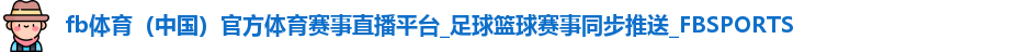 fb体育（中国）官方体育赛事直播平台_足球篮球赛事同步推送_FBSPORTS